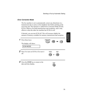 Page 73Sending a Fax by Automatic Dialing
71
3. Sending
Documents
Error Correction Mode
The fax machine is set to automatically correct any distortions in a 
transmission due to noise on the telephone line before printing at the 
receiving end. This function is called Error Correction Mode (ECM). 
ECM is effective for both transmissions and receptions, and is only 
effective when the other fax machine has ECM as well.
If desired, you can turn ECM off. This will increase slightly the 
amount of memory available...