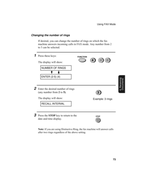 Page 75Using FAX Mode
73
4. Receiving
Documents
Changing the number of rings
If desired, you can change the number of rings on which the fax 
machine answers incoming calls in FAX mode. Any number from 2 
to 5 can be selected.
1Press these keys:
The display will show:
2Enter the desired number of rings 
(any number from 2 to 5).
The display will show:
4
3Press the STOP key to return to the 
date and time display.
RECALL INTERVAL
NUMBER OF RINGS
ENTER (2-5) (4)
Example: 3 rings
3
FUNCTION
STOP
Note: If you are...