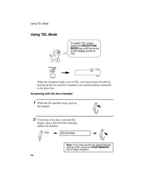 Page 76Using TEL Mode
74
1When the fax machine rings, pick up 
the handset.
2If you hear a fax tone, wait until the 
display shows RECEIVING and then 
replace the handset.
Using TEL Mode
FAX
TEL
A.M.
When the reception mode is set to TEL, you must answer all calls by 
picking up the fax machine’s handset or an extension phone connected 
to the same line.
Answering with the fax’s handset
Beep
To select TEL mode, 
press the 
RECEPTION 
MODE key until the arrow 
in the display points to 
TEL.
Note: If you have set...