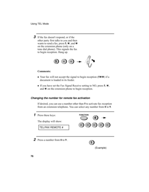 Page 78Using TEL Mode
76
3If the fax doesnt respond, or if the 
other party first talks to you and then 
wants to send a fax, press 5, *, and * 
on the extension phone (only on a 
tone dial phone). This signals the fax 
to begin reception. Hang up.
Comments:
♦Your fax will not accept the signal to begin reception (5**) if a 
document is loaded in its feeder.
♦If you have set the Fax Signal Receive setting to NO, press 5, *, 
and * on the extension phone to begin reception.
5
Changing the number for remote fax...