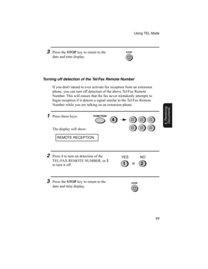 Page 79Using TEL Mode
77
4. Receiving
Documents
3Press the STOP key to return to the 
date and time display.
Turning off detection of the Tel/Fax Remote Number
If you dont intend to ever activate fax reception from an extension 
phone, you can turn off detection of the above Tel/Fax Remote 
Number. This will ensure that the fax never mistakenly attempts to 
begin reception if it detects a signal similar to the Tel/Fax Remote 
Number while you are talking on an extension phone.
1Press these keys:
The display...