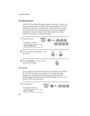 Page 80Using TEL Mode
78
Fax Signal Receive
Your fax will automatically begin reception if you hear a soft fax tone 
after answering a call on your fax or an extension phone. If you use a 
computer fax modem to send documents on the same line, you must 
turn this function off in order to prevent your fax from mistakenly 
attempting to receive documents from the computer fax modem. 
Follow the steps below to change the setting.
1Press these keys:
The display will show:4
FAX SIGNAL RX
2Press 1 to turn on the...