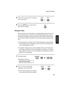 Page 81Using TEL Mode
79
4. Receiving
Documents
Reception Ratio
The fax has been set at the factory to automatically reduce the size of 
received documents to fit the size of the printing paper. This ensures 
that data on the edges of the document are not cut off. If desired, you 
can turn this function off and have received documents printed at full 
size.
♦If a document is too long to fit on the printing paper, the remainder 
will be printed on a second page. In this case, the cut-off point may 
occur in the...