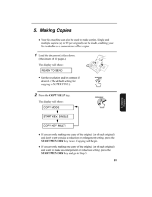 Page 8381
5. Making
Copies
5.  Making Copies
♦Your fax machine can also be used to make copies. Single and 
multiple copies (up to 99 per original) can be made, enabling your 
fax to double as a convenience office copier. 
1Load the document(s) face down. 
(Maximum of 10 pages.)
The display will show:
•Set the resolution and/or contrast if 
desired. (The default setting for 
copying is SUPER FINE.).
READY TO SEND
RECEPTION 
          MODE
2Press the COPY/HELP key.
The display will show:
COPY MODE
START KEY:...