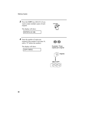 Page 84Making Copies
82
3Press the COPY key (MULTI ) if you 
want to make multiple copies of each 
original.
The display will show:
4Enter the number of copies per 
original (if the number is less than 10, 
enter a 0 before the number).
The display will show:
ENTER # (01-99)
0
Example: Three 
copies per original
COPY RATIO
ABC
CCCBBBAAA
Originals
MULTI COPY
3
COPY/HELP
all.book  Page 82  Wednesday, April 26, 2000  7:08 PM 