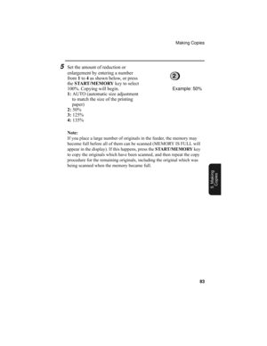 Page 85Making Copies
83
5. Making
Copies
Note:
If you place a large number of originals in the feeder, the memory may 
become full before all of them can be scanned (MEMORY IS FULL will 
appear in the display). If this happens, press the START/MEMORY key 
to copy the originals which have been scanned, and then repeat the copy 
procedure for the remaining originals, including the original which was 
being scanned when the memory became full.
5Set the amount of reduction or 
enlargement by entering a number 
from...