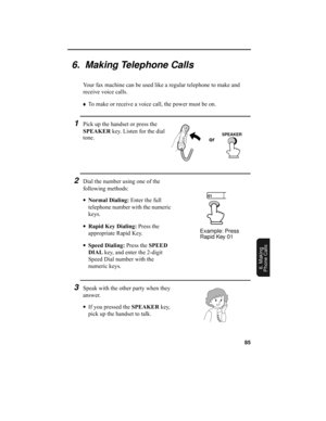 Page 8785
6. Making
Phone Calls
6.  Making Telephone Calls
Your fax machine can be used like a regular telephone to make and 
receive voice calls.
♦To make or receive a voice call, the power must be on. 
1Pick up the handset or press the 
SPEAKER key. Listen for the dial 
tone.
2Dial the number using one of the 
following methods:
•Normal Dialing: Enter the full 
telephone number with the numeric 
keys.
•Rapid Key Dialing: Press the 
appropriate Rapid Key.
•Speed Dialing: Press the SPEED 
DIAL key, and enter...