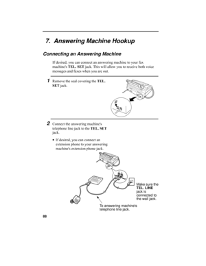 Page 9088
7.  Answering Machine Hookup
Connecting an Answering Machine
If desired, you can connect an answering machine to your fax 
machines TEL. SET jack. This will allow you to receive both voice 
messages and faxes when you are out.
1Remove the seal covering the TEL. 
SET jack.
To answering machines 
telephone line jack.Make sure the 
TEL. LINE 
jack is 
connected to 
the wall jack.
2Connect the answering machines 
telephone line jack to the TEL. SET 
jack.
•If desired, you can connect an 
extension phone...