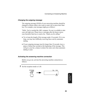 Page 91Connecting an Answering Machine
89
7. Answering 
Machine
Changing the outgoing message
The outgoing message (OGM) of your answering machine should be 
changed to inform callers who want to send a fax to press their Start 
key. For example, your message might go as follows:
Hello. Youve reached the ABC company. No one is available to take 
your call right now. Please leave a message after the beep or press 
your facsimile Start key to send a fax. Thank you for calling.
♦Try to keep the length of the...