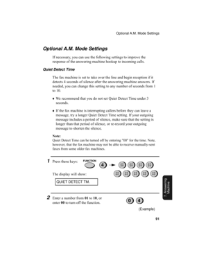 Page 93Optional A.M. Mode Settings
91
7. Answering 
Machine
Optional A.M. Mode Settings
If necessary, you can use the following settings to improve the 
response of the answering machine hookup to incoming calls.
Quiet Detect Time
The fax machine is set to take over the line and begin reception if it 
detects 4 seconds of silence after the answering machine answers. If 
needed, you can change this setting to any number of seconds from 1 
to 10. 
♦We recommend that you do not set Quiet Detect Time under 3...