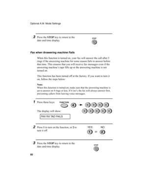 Page 94Optional A.M. Mode Settings
92
3Press the STOP key to return to the 
date and time display.
Fax when Answering machine Fails
When this function is turned on, your fax will answer the call after 5 
rings if the answering machine for some reason fails to answer before 
that time. This ensures that you will receive fax messages even if the 
answering machine’s tape fills up or the answering machine is not 
turned on.
This function has been turned off at the factory. If you want to turn it 
on, follow the...