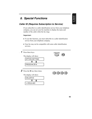 Page 9593
8. Special 
Functions
8.  Special Functions
Caller ID (Requires Subscription to Service)
If you subscribe to a caller identification service from your telephone 
company, you can set your fax machine to display the name and 
number of the caller while the fax rings.
Important:
♦To use this function, you must subscribe to a caller identification 
service from your telephone company.
♦Your fax may not be compatible with some caller identification 
services.
.1Press these keys:
The display will show:...