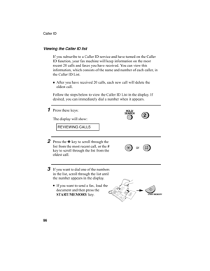 Page 98Caller ID
96
Viewing the Caller ID list
If you subscribe to a Caller ID service and have turned on the Caller 
ID function, your fax machine will keep information on the most 
recent 20 calls and faxes you have received. You can view this 
information, which consists of the name and number of each caller, in 
the Caller ID List.
♦After you have received 20 calls, each new call will delete the 
oldest call.
Follow the steps below to view the Caller ID List in the display. If 
desired, you can immediately...
