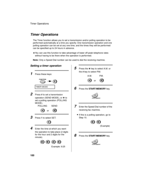 Page 102Timer Operations
100
Timer Operations
The Timer function allows you to set a transmission and/or polling operation to be 
performed automatically at a time you specify. One transmission operation and one 
polling operation can be set at any one time, and the times they will be performed 
can be specified up to 24 hours in advance.
♦You can use this function to take advantage of lower off-peak telephone rates 
without having to be there when the operation is performed.
Note: Only a Speed Dial number can...