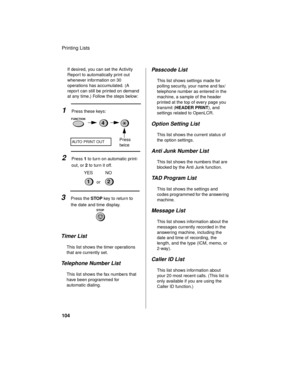Page 106Printing Lists
104
If desired, you can set the Activity 
Report to automatically print out 
whenever information on 30 
operations has accumulated. (A 
report can still be printed on demand 
at any time.) Follow the steps below:
1Press these keys:
AUTO PRINT OUT
2Press 1 to turn on automatic print-
out, or 2 to turn it off.
3Press the STOP key to return to 
the date and time display.
STOP
Timer List
This list shows the timer operations 
that are currently set.
Telephone Number List
This list shows the...