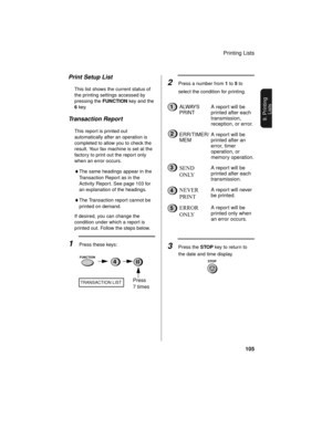 Page 107Printing Lists
105
9. Printing
Lists
Print Setup List
This list shows the current status of 
the printing settings accessed by 
pressing the FUNCTION key and the 
6 key.
Transaction Report
This report is printed out 
automatically after an operation is 
completed to allow you to check the 
result. Your fax machine is set at the 
factory to print out the report only 
when an error occurs. 
♦The same headings appear in the 
Transaction Report as in the 
Activity Report. See page 103 for 
an explanation of...