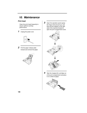 Page 108106
10.  Maintenance
2Pull the paper release plate 
forward and remove the paper.
Print head
Clean the print head frequently to 
assure optimum printing 
performance.
1Unplug the power cord.
3Open the operation panel (grasp 
the finger hold and pull up), and 
then pull the release on the right 
side of the machine forward to 
open the print compartment cover.
4Take the imaging film car tridge out 
of the print compartment and place 
it on a sheet of paper. 