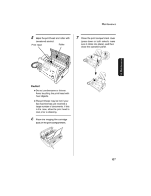 Page 109Maintenance
107
10. Maintenance
Caution!
♦Do not use benzene or thinner. 
Avoid touching the print head with 
hard objects.
♦The print head may be hot if your 
fax machine has just received a 
large number of documents. If this 
is the case, allow the print head to 
cool prior to cleaning.
6Place the imaging film cartridge 
back in the print compartment.
5Wipe the print head and roller with 
denatured alcohol.
RollerPrint head
7Close the print compar tment cover 
(press down on both sides to make 
sure...