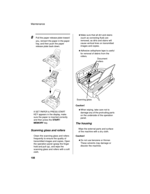 Page 110Maintenance
108
If SET PAPER & PRESS START 
KEY appears in the display, make 
sure the paper is inserted correctly 
and then press the START/
MEMORY key.
♦Make sure that all dir t and stains 
(such as correcting fluid) are 
removed, as dir ts and stains will 
cause vertical lines on transmitted 
images and copies.
♦Adhesive cellophane tape is useful 
for removal of debris from the 
rollers.
8Pull the paper release plate toward 
you, reinsert the paper in the paper 
tray, and then push the paper 
release...