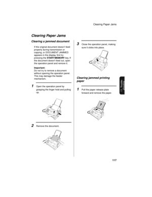 Page 119Clearing Paper Jams
117
11. Trouble-
shooting
Clearing Paper Jams
2Remove the document.
Clearing a jammed document
If the original document doesn’t feed 
properly during transmission or 
copying, or DOCUMENT JAMMED 
appears in the display, first try 
pressing the START/MEMORY key. If 
the document doesnt feed out, open 
the operation panel and remove it.
Important:
Do not try to remove a document 
without opening the operation panel. 
This may damage the feeder 
mechanism.
1Open the operation panel by...