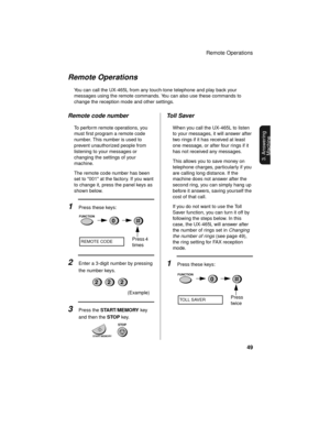 Page 51Remote Operations
49
3. Answering 
Machine
Remote Operations
You can call the UX-465L from any touch-tone telephone and play back your 
messages using the remote commands. You can also use these commands to 
change the reception mode and other settings.
Remote code number
To perform remote operations, you 
must first program a remote code 
number. This number is used to 
prevent unauthorized people from 
listening to your messages or 
changing the settings of your 
machine.
The remote code number has...