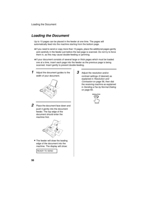 Page 58Loading the Document
56
Loading the Document
Up to 10 pages can be placed in the feeder at one time. The pages will 
automatically feed into the machine starting from the bottom page.
♦If you need to send or copy more than 10 pages, place the additional pages gently 
and carefully in the feeder just before the last page is scanned. Do not try to force 
them in, as this may cause double-feeding or jamming.
♦If your document consists of several large or thick pages which must be loaded 
one at a time,...