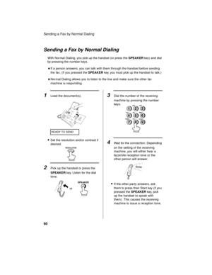 Page 62Sending a Fax by Normal Dialing
60
•Set the resolution and/or contrast if 
desired.
READY TO SEND
or
SPEAKER
1Load the document(s).
Sending a Fax by Normal Dialing
With Normal Dialing, you pick up the handset (or press the SPEAKER key) and dial 
by pressing the number keys. 
♦If a person answers, you can talk with them through the handset before sending 
the fax. (If you pressed the SPEAKER key, you must pick up the handset to talk.)
♦Normal Dialing allows you to listen to the line and make sure the...