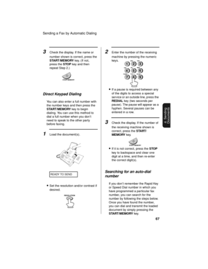 Page 69Sending a Fax by Automatic Dialing
67
4. Sending
Documents
3Check the display. If the name or 
number shown is correct, press the 
START/MEMORY key. (If not, 
press the STOP key and then 
repeat Step 2.)
START/MEMORY
Direct Keypad Dialing
You can also enter a full number with 
the number keys and then press the 
START/MEMORY key to begin 
dialing. You can use this method to 
dial a full number when you don’t 
need to speak to the other party 
before faxing.
1Load the document(s).
READY TO SEND...