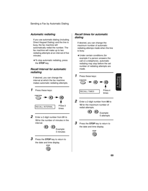 Page 71Sending a Fax by Automatic Dialing
69
4. Sending
Documents
Automatic redialing
If you use automatic dialing (including 
Direct Keypad Dialing) and the line is 
busy, the fax machine will 
automatically redial the number. The 
fax machine will make up to two 
redialing attempts at an interval of five 
minutes.
♦To stop automatic redialing, press 
the STOP key.
Recall Interval for automatic 
redialing
If desired, you can change the 
interval at which the fax machine 
makes automatic redialing attempts....