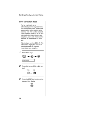 Page 72Sending a Fax by Automatic Dialing
70
Error Correction Mode
The fax machine is set to 
automatically correct any distor tions 
in a transmission due to noise on the 
telephone line before printing at the 
receiving end. This function is called 
Error Correction Mode (ECM). ECM is 
effective for both transmissions and 
receptions, and is only effective when 
the other fax machine has ECM as 
well.
If desired, you can turn ECM off. This 
will increase slightly the amount of 
memory available for memory...