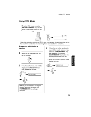 Page 75Using TEL Mode
73
5. Receiving
Documents
Answering with the fax’s 
handset
1When the fax machine rings, pick 
up the handset.
2If you hear a fax tone, wait until the 
display shows RECEIVING and 
then replace the handset.
Using TEL Mode
FAX
TEL
TAD
When the reception mode is set to TEL, you must answer all calls by picking up the 
fax machine’s handset or an extension phone connected to the same line.
Beep
To select TEL mode, press the 
RECEPTION MODE key until the 
arrow in the display points to TEL....