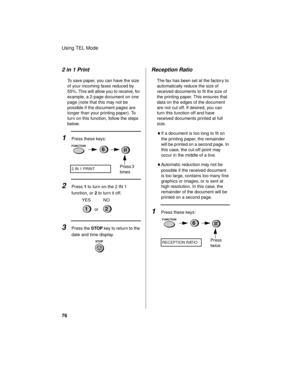 Page 78Using TEL Mode
76
2 in 1 Print
To save paper, you can have the size 
of your incoming faxes reduced by 
55%. This will allow you to receive, for 
example, a 2-page document on one 
page (note that this may not be 
possible if the document pages are 
longer than your printing paper). To 
turn on this function, follow the steps 
below.
1Press these keys:
2Press 1 to turn on the 2 IN 1 
function, or 2 to turn it off.
2 IN 1 PRINT
FUNCTION
Press 3 
times
6
12or YES NO
3Press the STOP key to return to the...