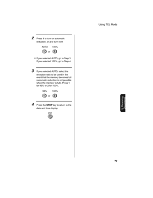 Page 79Using TEL Mode
77
5. Receiving
Documents
•If you selected AUTO, go to Step 3. 
If you selected 100%, go to Step 4.
2Press 1 to turn on automatic 
reduction, or 2 to turn it off.
12or AUTO 100%
3If you selected AUTO, select the 
reception ratio to be used in the 
event that the memory becomes full 
(automatic reduction is not possible 
when the memory is full). Press 1 
for 93% or 2 for 100%.
12or 93% 100%
4Press the STOP key to return to the 
date and time display.
STOP 