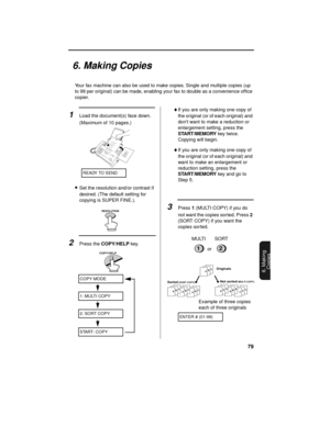 Page 8179
6. Making
Copies
6. Making Copies
Your fax machine can also be used to make copies. Single and multiple copies (up 
to 99 per original) can be made, enabling your fax to double as a convenience office 
copier. 
1Load the document(s) face down. 
(Maximum of 10 pages.)
•Set the resolution and/or contrast if 
desired. (The default setting for 
copying is SUPER FINE.).
2Press the COPY/HELP key.
♦If you are only making one copy of 
the original (or of each original) and 
dont want to make a reduction or...