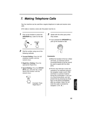 Page 8381
7. Making
Phone Calls
7.  Making Telephone Calls
Your fax machine can be used like a regular telephone to make and receive voice 
calls.
♦To make or receive a voice call, the power must be on. 
1Pick up the handset or press the 
SPEAKER key. Listen for the dial 
tone.
2Dial the number using one of the 
following methods:
•Normal Dialing: Enter the full 
telephone number with the 
numeric keys.
•Rapid Key Dialing: Press the 
appropriate Rapid Key.
•Speed Dialing: Press the SPEED 
DIAL key, and enter...