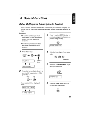 Page 8583
8. Special 
Functions
8.  Special Functions
Caller ID (Requires Subscription to Service)
If you subscribe to a caller identification service from your telephone company, you 
can set your fax machine to display the name and number of the caller while the fax 
rings.
Important:
♦To use this function, you must 
subscribe to a caller identification 
service from your telephone 
company.
♦Your fax may not be compatible 
with some caller identification 
services.
.1Press these keys:
2Press 1 to turn on...