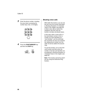 Page 88Caller ID
86
3Enter the phone number, including 
the area code, by pressing the 
number keys (max. of 20 digits).
4Press the START/MEMORY key 
and then the STOP key.
2
5
8GHIJKL
MNO
TUV
WXYZ PQRSABC
DEF1
4
73
6
9
START/MEMORY
STOP
Blocking voice calls
With Caller ID turned on, you can use 
the Anti Junk Fax function described 
in 
Blocking Reception of Unwanted 
Fa xe s
 in this chapter (see page 93) 
to block voice calls as well as fax 
receptions (the Anti Junk Fax 
function normally only blocks...