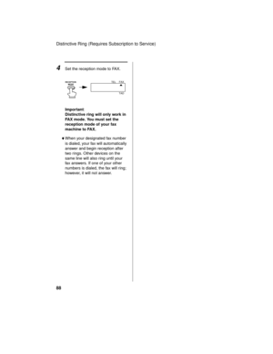 Page 90Distinctive Ring (Requires Subscription to Service)
88
Important:
Distinctive ring will only work in 
FAX mode. You must set the 
reception mode of your fax 
machine to FAX.
♦When your designated fax number 
is dialed, your fax will automatically 
answer and begin reception after 
two rings. Other devices on the 
same line will also ring until your 
fax answers. If one of your other 
numbers is dialed, the fax will ring; 
however, it will not answer.
4Set the reception mode to FAX.
FAX
TEL
TADRECEPTION...