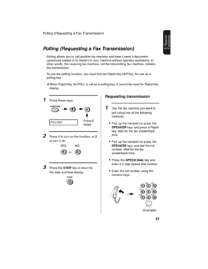 Page 99Polling (Requesting a Fax Transmission)
97
8. Special 
FunctionsPolling (Requesting a Fax Transmission)
Polling allows you to call another fax machine and have it send a document 
(previously loaded in its feeder) to your machine without operator assistance. In 
other words, the receiving fax machine, not the transmitting fax machine, initiates 
the transmission. 
To use the polling function, you must first set Rapid Key 04/POLL for use as a 
polling key. 
♦When Rapid Key 04/POLL is set as a polling key,...
