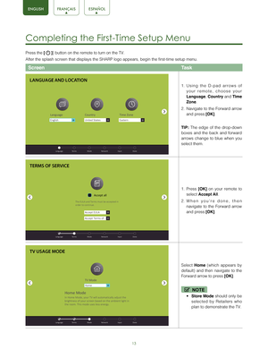 Page 1513
Completing the First-Time Setup Menu 
Press the [  ]] button on the remote to turn on the TV. 
After the splash screen that displays the SHARP logo appears, begin the \
first-time setup menu.
Screen Task
1. Using the D-pad arrows of 
your remote, choose your 
Language , 
Country  and 
Time 
Zone . 
2.  Navigate to the Forward arrow 
and press 
[OK].
TIP:  The edge of the drop-down 
boxes and the back and forward 
arrows change to blue when you 
select them.
1.  Press 
[OK] on your remote to 
select...