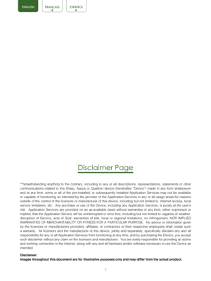 Page 42
Disclaimer Page
**Notwithstanding anything to the contrary, including in any or all descriptions, representations, statements or other 
communications related to this Sharp, Aquos or Quattron device (hereina\
fter “Device”) made in any form whatsoever 
and at any time, some or all of the pre-installed, or subsequently installed Application Services may not be available 
or capable of functioning as intended by the provider of the Application\
 Services in any or all usage areas for reasons 
outside of...