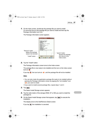 Page 102Settings97
1.On the Index screen, double-tap the package file you want to install.
Or move the focus to the package file you want to install and then tap the 
Package Information icon ( ).
The Package information screen appears.
2.Tap the “Install” button.
The Package information screen turns to the Index screen.
The package file is now ready to be installed and the icon on the Index screen 
turns to  .
If you tap  , the icon turns to  , and the package file will not be installed.
Note:
• You can also...