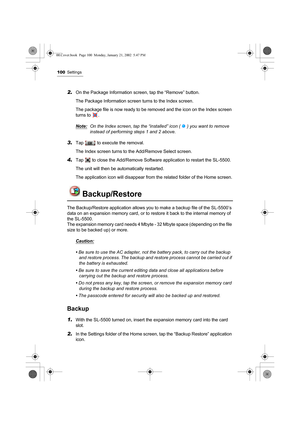 Page 105100Settings
2.On the Package Information screen, tap the “Remove” button.
The Package Information screen turns to the Index screen.
The package file is now ready to be removed and the icon on the Index screen 
turns to  . 
Note:
On the Index screen, tap the “installed” icon ( ) you want to remove 
instead of performing steps 1 and 2 above.
3.Tap   to execute the removal.
The Index screen turns to the Add/Remove Select screen.
4.Tap   to close the Add/Remove Software application to restart the SL-5500....