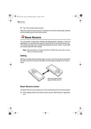 Page 107102Settings
7.Tap Yes to start restore process.
When the restore process has been completed, the unit will automatically restarted 
and the display returns to the Home screen.
Beam Receive
You can transfer a single entry created in the Address Book, Calendar, or Todo List 
applications or a document file using the IR port (IrDA) on the left side of the unit.
This section describes how to transfer data between the same models. The SL-5500 
can transfer data with other models.
Note:
Beaming items to models...