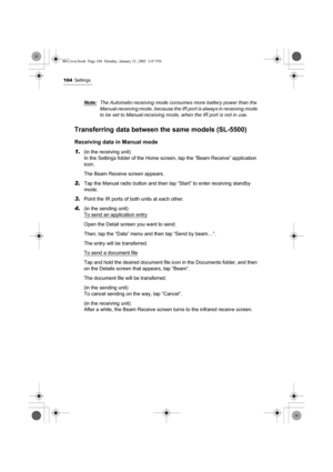 Page 109104Settings
Note:The Automatic-receiving mode consumes more battery power than the 
Manual-receiving mode, because the IR port is always in receiving mode 
to be set to Manual-receiving mode, when the IR port is not in use.
Transferring data between the same models (SL-5500) 
Receiving data in Manual mode
1.
(in the receiving unit)
In the Settings folder of the Home screen, tap the “Beam Receive” application 
icon.
The Beam Receive screen appears.
2.Tap the Manual radio button and then tap “Start” to...