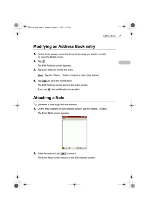 Page 12Address Book7
Modifying an Address Book entry
1.On the Index screen, move the focus to the entry you want to modify. 
Or open the Detail screen.
2.Tap .
The Edit Address screen appears.
3.Tap each field and modify the entry.
Note:
Tap the “Notes...” button to attach a note. (See below.)
4.Tap   to save the modification.
The Edit Address screen turns to the Index screen.
If you tap  , the modification is canceled.
Attaching a Note
You can enter a note to go with the address.
1.On the New Address or Edit...