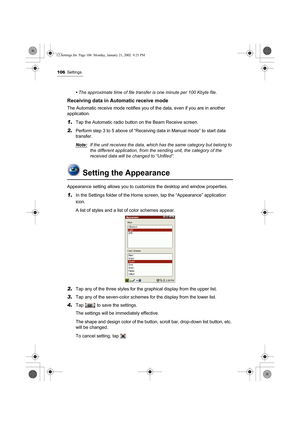 Page 111106Settings
• The approximate time of file transfer is one minute per 100 Kbyte file.
Receiving data in Automatic receive mode
The Automatic receive mode notifies you of the data, even if you are in another 
application.
1.Tap the Automatic radio button on the Beam Receive screen.
2.Perform step 3 to 5 above of “Receiving data in Manual mode” to start data 
transfer.
Note:
If the unit receives the data, which has the same category but belong to 
the different application, from the sending unit, the...