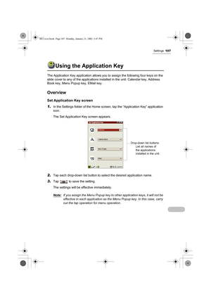 Page 112Settings107
Using the Application Key
The Application Key application allows you to assign the following four keys on the 
slide cover to any of the applications installed in the unit: Calendar key, Address 
Book key, Menu Popup key, EMail key.
Overview
Set Application Key screen
1.
In the Settings folder of the Home screen, tap the “Application Key” application 
icon.
The Set Application Key screen appears.
2.Tap each drop-down list button to select the desired application name.
3.Tap   to save the...