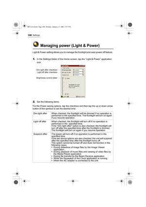 Page 113108Settings
Managing power (Light & Power)
Light & Power setting allows you to manage the frontlight and auto-power off feature. 
1.In the Settings folder of the Home screen, tap the “Light & Power” application 
icon.
2.Set the following items.
For the Power saving options, tap the checkbox and then tap the up or down arrow 
button of the spinbox to set the desired time.   
Dim light after When checked, the frontlight will be dimmed if no operation is 
performed in the specified time. The frontlight will...