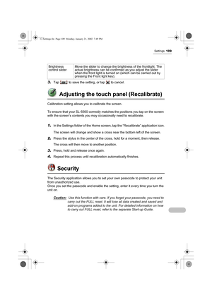 Page 114Settings109
3.Tap   to save the setting, or tap   to cancel.
 Adjusting the touch panel (Recalibrate)
Calibration setting allows you to calibrate the screen.
To ensure that your SL-5500 correctly matches the positions you tap on the screen 
with the screen’s contents you may occasionally need to recalibrate.
1.In the Settings folder of the Home screen, tap the “Recalibrate” application icon.
The screen will change and show a cross near the bottom left of the screen. 
2.Press the stylus in the center of...